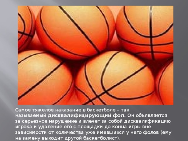 Самое тяжелое наказание в баскетболе – так называемый  дисквалифицирующий фол.  Он объявляется за серьезное нарушение и влечет за собой дисквалификацию игрока и удаление его с площадки до конца игры вне зависимости от количества уже имевшихся у него фолов (ему на замену выходит другой баскетболист). 