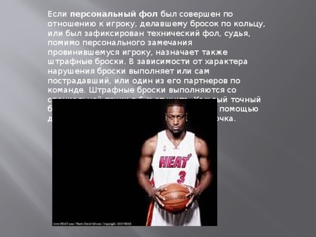 Если  персональный фол  был совершен по отношению к игроку, делавшему бросок по кольцу, или был зафиксирован технический фол, судья, помимо персонального замечания провинившемуся игроку, назначает также штрафные броски. В зависимости от характера нарушения броски выполняет или сам пострадавший, или один из его партнеров по команде. Штрафные броски выполняются со специальной точки в 6 м от шита. Каждый точный бросок приносит очко, таким образом, с помощью двух штрафных можно заработать два очка. 