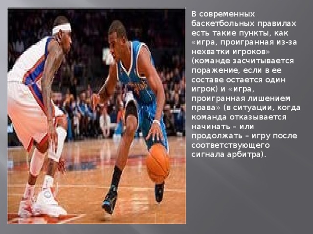 В современных баскетбольных правилах есть такие пункты, как «игра, проигранная из-за нехватки игроков» (команде засчитывается поражение, если в ее составе остается один игрок) и «игра, проигранная лишением права» (в ситуации, когда команда отказывается начинать – или продолжать – игру после соответствующего сигнала арбитра). 