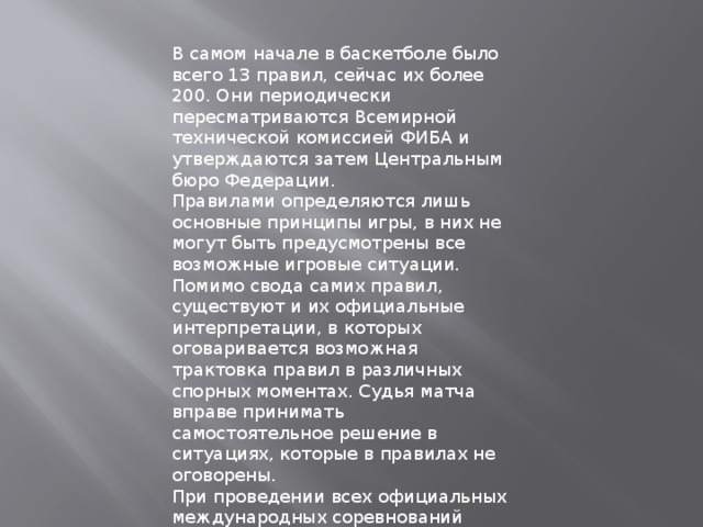В самом начале в баскетболе было всего 13 правил, сейчас их более 200. Они периодически пересматриваются Всемирной технической комиссией ФИБА и утверждаются затем Центральным бюро Федерации.  Правилами определяются лишь основные принципы игры, в них не могут быть предусмотрены все возможные игровые ситуации. Помимо свода самих правил, существуют и их официальные интерпретации, в которых оговаривается возможная трактовка правил в различных спорных моментах. Судья матча вправе принимать самостоятельное решение в ситуациях, которые в правилах не оговорены.  При проведении всех официальных международных соревнований действуют правила, утвержденные ФИБА. Они несколько отличаются от правил НБА. 