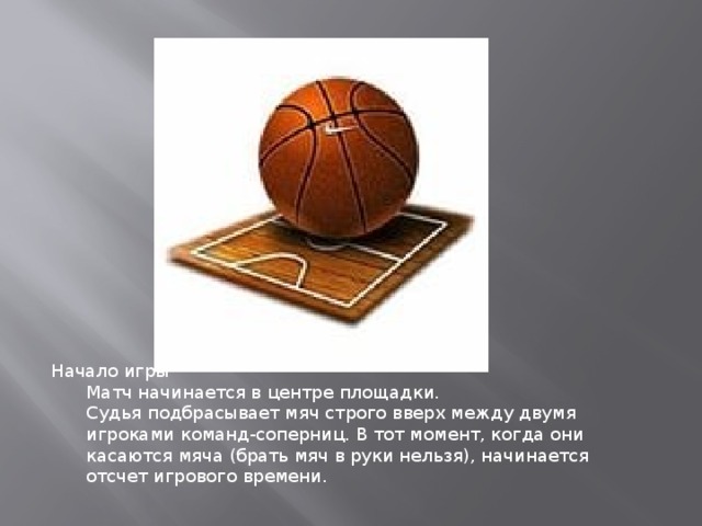 Начало игры Матч начинается в центре площадки. Судья подбрасывает мяч строго вверх между двумя игроками команд-соперниц. В тот момент, когда они касаются мяча (брать мяч в руки нельзя), начинается отсчет игрового времени.  