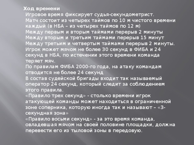  Ход времени Игровое время фиксирует судья-секундометрист. Матч состоит из четырех таймов по 10 м чистого времени каждый (в НБА – из четырех таймов по 12 м) Между первым и вторым таймами перерыв 2 минуты Между вторым и третьим таймами перерыв 15 минут Между третьим и четвертым таймами перерыв 2 минуты. Игрок может мячом не более 30 секунд в ФИБА и 24 секунд в НБА, по истечении этого времени команда теряет мяч. По правилам ФИБА 2000-го года, на атаку командам отводится не более 24 секунд В состав судейской бригады входит так называемый оператор 24 секунд, который следит за соблюдением этого правила. «Правило трех секунд» - столько времени игрок атакующей команды может находиться в ограниченной зоне соперника, которую иногда так и называют – «3-секундная зона» «Правило восьми секунд» - за это время команда, овладевшая мячом на своей половине площадки, должна перевести его из тыловой зоны в передовую. 