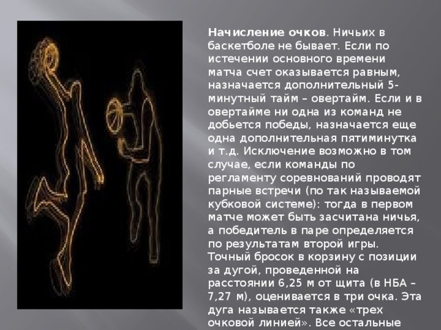 Начисление очков . Ничьих в баскетболе не бывает. Если по истечении основного времени матча счет оказывается равным, назначается дополнительный 5-минутный тайм – овертайм. Если и в овертайме ни одна из команд не добьется победы, назначается еще одна дополнительная пятиминутка и т.д. Исключение возможно в том случае, если команды по регламенту соревнований проводят парные встречи (по так называемой кубковой системе): тогда в первом матче может быть засчитана ничья, а победитель в паре определяется по результатам второй игры. Точный бросок в корзину с позиции за дугой, проведенной на расстоянии 6,25 м от щита (в НБА – 7,27 м), оценивается в три очка. Эта дуга называется также «трех очковой линией». Все остальные броски (в том числе и из-под щита) оцениваются в два очка. 