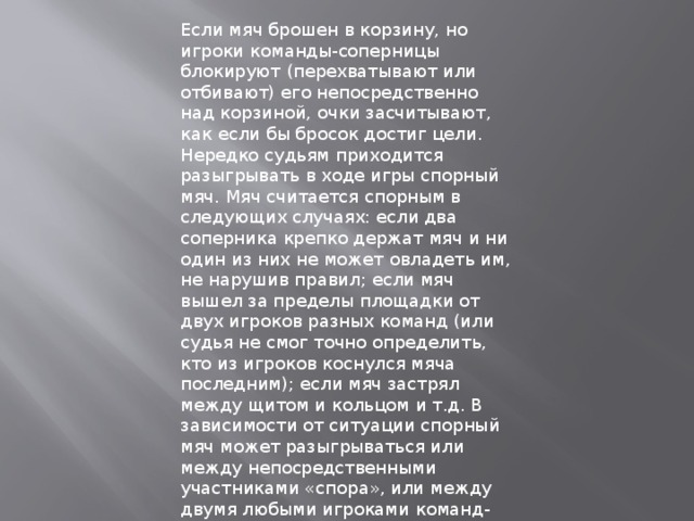 Если мяч брошен в корзину, но игроки команды-соперницы блокируют (перехватывают или отбивают) его непосредственно над корзиной, очки засчитывают, как если бы бросок достиг цели. Нередко судьям приходится разыгрывать в ходе игры спорный мяч. Мяч считается спорным в следующих случаях: если два соперника крепко держат мяч и ни один из них не может овладеть им, не нарушив правил; если мяч вышел за пределы площадки от двух игроков разных команд (или судья не смог точно определить, кто из игроков коснулся мяча последним); если мяч застрял между щитом и кольцом и т.д. В зависимости от ситуации спорный мяч может разыгрываться или между непосредственными участниками «спора», или между двумя любыми игроками команд-соперниц. Игрок, участвующий в розыгрыше спорного мяча, не может быть заменен. 