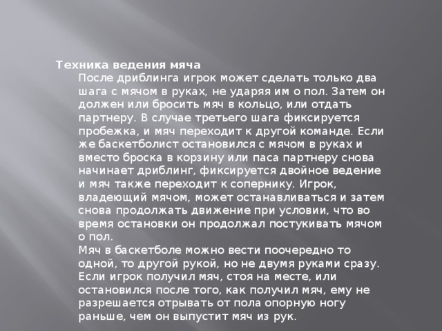 Техника ведения мяча После дриблинга игрок может сделать только два шага с мячом в руках, не ударяя им о пол. Затем он должен или бросить мяч в кольцо, или отдать партнеру. В случае третьего шага фиксируется пробежка, и мяч переходит к другой команде. Если же баскетболист остановился с мячом в руках и вместо броска в корзину или паса партнеру снова начинает дриблинг, фиксируется двойное ведение и мяч также переходит к сопернику. Игрок, владеющий мячом, может останавливаться и затем снова продолжать движение при условии, что во время остановки он продолжал постукивать мячом о пол. Мяч в баскетболе можно вести поочередно то одной, то другой рукой, но не двумя руками сразу. Если игрок получил мяч, стоя на месте, или остановился после того, как получил мяч, ему не разрешается отрывать от пола опорную ногу раньше, чем он выпустит мяч из рук. 