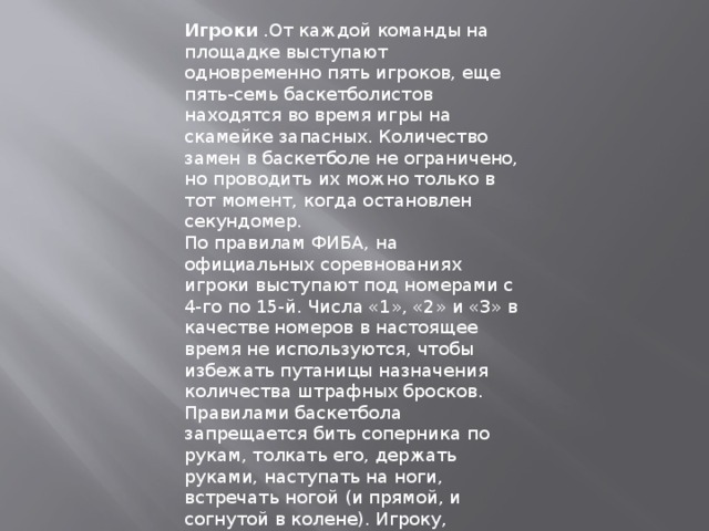 Игроки .От каждой команды на площадке выступают одновременно пять игроков, еще пять-семь баскетболистов находятся во время игры на скамейке запасных. Количество замен в баскетболе не ограничено, но проводить их можно только в тот момент, когда остановлен секундомер. По правилам ФИБА, на официальных соревнованиях игроки выступают под номерами с 4-го по 15-й. Числа «1», «2» и «3» в качестве номеров в настоящее время не используются, чтобы избежать путаницы назначения количества штрафных бросков. Правилами баскетбола запрещается бить соперника по рукам, толкать его, держать руками, наступать на ноги, встречать ногой (и прямой, и согнутой в колене). Игроку, допустившему любое из подобных нарушений, объявляется персональное замечание (фол). Если спортсмен получил в течение матча пять фолов (в НБА – шесть), его удаляют с поля до конца встречи и заменяют одним из запасных игроков. 