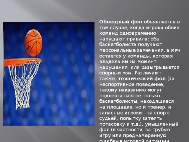 Обоюдный фол  объявляется в том случае, когда игроки обеих команд одновременно нарушают правила: оба баскетболиста получают персональные замечания, а мяч остается у команды, которая владела им на момент нарушения, или разыгрывается спорный мяч. Различают также:  технический фол  (за неспортивное поведение, такому наказанию могут подвергаться не только баскетболисты, находящиеся на площадке, но и тренер, и запасные игроки – за спор с судьей, попытку затеять потасовку и т.д.), умышленный фол (в частности, за грубую игру или преднамеренную ошибку в игровой ситуации, чреватой забитием мяча) и др. 