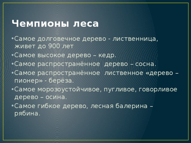 Чемпионы леса Самое долговечное дерево - лиственница, живет до 900 лет Самое высокое дерево – кедр. Самое распространённое дерево – сосна. Самое распространённое лиственное «дерево – пионер» - берёза. Самое морозоустойчивое, пугливое, говорливое дерево – осина. Самое гибкое дерево, лесная балерина – рябина. 