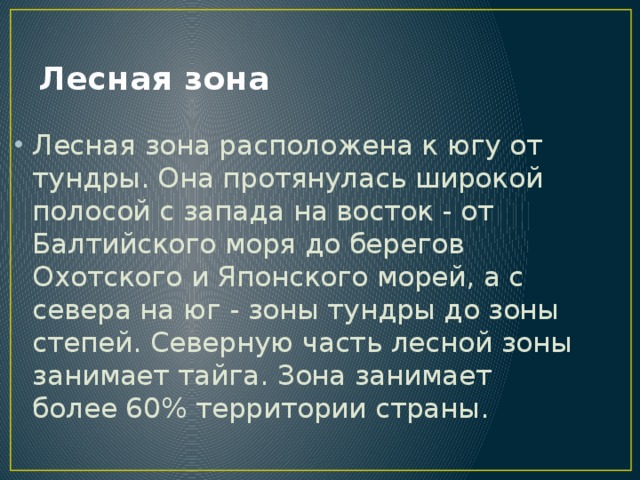 Лесная зона Лесная зона расположена к югу от тундры. Она протянулась широкой полосой с запада на восток - от Балтийского моря до берегов Охотского и Японского морей, а с севера на юг - зоны тундры до зоны степей. Северную часть лесной зоны занимает тайга. Зона занимает более 60% территории страны. 