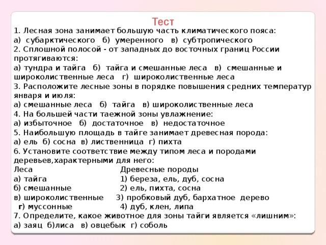 Тест 1. Лесная зона занимает большую часть климатического пояса: а) субарктического б) умеренного в) субтропического 2. Сплошной полосой - от западных до восточных границ России протягиваются: а) тундра и тайга б) тайга и смешанные леса в) смешанные и широколиственные леса г) широколиственные леса 3. Расположите лесные зоны в порядке повышения средних температур января и июля: а) смешанные леса б) тайга в) широколиственные леса 4. На большей части таежной зоны увлажнение: а) избыточное б) достаточное в) недостаточное 5. Наибольшую площадь в тайге занимает древесная порода: а) ель б) сосна в) лиственница г) пихта 6. Установите соответствие между типом леса и породами деревьев,характерными для него: Леса  Древесные породы а) тайга  1) береза, ель, дуб, сосна б) смешанные  2) ель, пихта, сосна в) широколиственные  3) пробковый дуб, бархатное дерево   г ) муссонные  4) дуб, клен, липа 7. Определите, какое животное для зоны тайги является «лишним»: а) заяц б)лиса  в) овцебык г) соболь 
