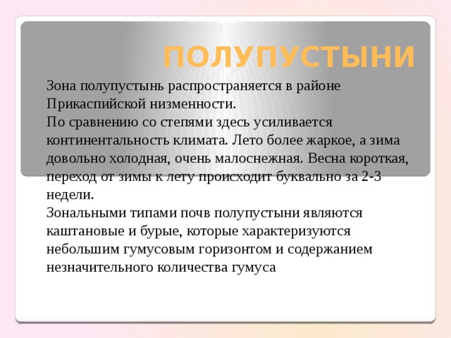 ПОЛУПУСТЫНИ Зона полупустынь распространяется в районе Прикаспийской низменности. По сравнению со степями здесь усиливается континентальность климата. Лето более жаркое, а зима довольно холодная, очень малоснежная. Весна короткая, переход от зимы к лету происходит буквально за 2-3 недели. Зональными типами почв полупустыни являются каштановые и бурые, которые характеризуются небольшим гумусовым горизонтом и содержанием незначительного количества гумуса 
