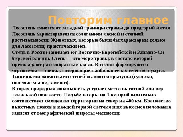 Повторим главное Лесостепь тянется от западной границы страны до предгорий Алтая. Лесостепь характеризуется сочетанием лесной и степной растительно­сти. Животных, которые были бы характерны только для лесостепи, практически нет. Степь в России занимает юг Восточно-Европейской и Западно-Си­бирской равнин. Степь — это море травы, в составе которой преоблада­ют разнообразные злаки. В степях формируются чернозёмы — почвы, содержащие наибольшее количество гумуса. Типичными животными степей являются грызуны (суслики, полевые мыши, хомяки). В горах природная зональность уступает место высотной или вер­тикальной поясности. Подъём в горы на 1 км приблизительно соответ­ствует смещению территории на север на 400 км. Количество высотных поясов в каждой горной системе и их высотное положение зависят от географической широты местности. 