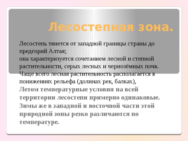 Лесостепная зона. Лесостепь тянется от западной границы страны до предгорий Алтая; она характеризуется сочетанием лесной и степной растительности, серых лесных и чернозёмных почв. Чаще всего лесная растительность располагается в понижениях рельефа (долинах рек, балках), Летом температурные условия на всей территории лесостепи примерно одинаковые. Зимы же в западной и восточной части этой природной зоны резко различаются по температуре. 