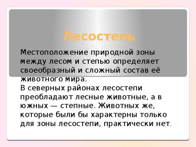 Лесостепь Местоположение природной зоны между лесом и степью определяет своеобразный и сложный состав её животного мира. В северных районах лесостепи преобладают лесные животные, а в южных — степные. Животных же, которые были бы характерны только для зоны лесостепи, практически нет . 
