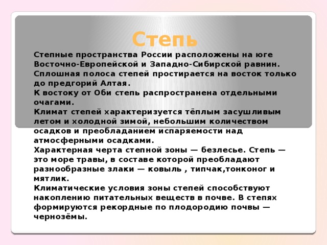 Степь Степные пространства России расположены на юге Восточно-Европей­ской и Западно-Сибирской равнин. Сплошная полоса степей простирается на восток только до предгорий Алтая. К востоку от Оби степь распростра­нена отдельными очагами. Климат степей характеризуется тёплым засушливым летом и холодной зимой, небольшим количеством осадков и преобладанием испаряемости над атмосферными осадками. Ха­рактерная черта степной зоны — безлесье. Степь — это море травы, в со­ставе которой преобладают разнообразные злаки — ковыль , типчак,тонконог и мятлик. Климатические условия зоны степей способствуют накоплению пита­тельных веществ в почве. В степях формируются рекордные по плодоро­дию почвы — чернозёмы. 