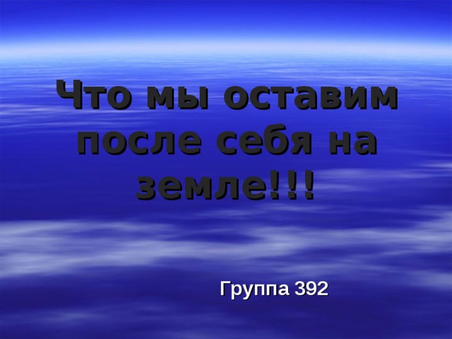 Что мы оставим после себя на земле!!! Группа 392 