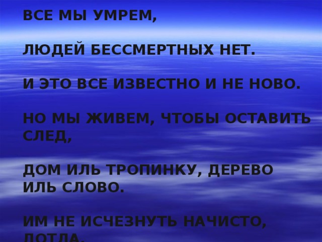ВСЕ МЫ УМРЕМ,  ЛЮДЕЙ БЕССМЕРТНЫХ НЕТ.  И ЭТО ВСЕ ИЗВЕСТНО И НЕ НОВО.  НО МЫ ЖИВЕМ, ЧТОБЫ ОСТАВИТЬ СЛЕД,  ДОМ ИЛЬ ТРОПИНКУ, ДЕРЕВО ИЛЬ СЛОВО.  ИМ НЕ ИСЧЕЗНУТЬ НАЧИСТО, ДОТЛА.  СПЕШИТЕ Ж ДЕЛАТЬ ДОБРЫЕ ДЕЛА!!!   