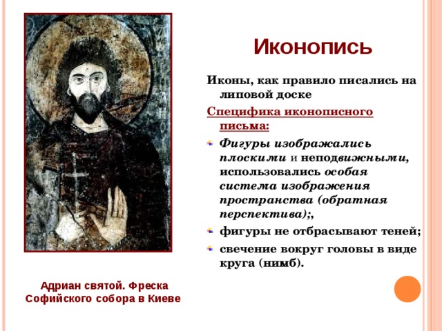 Иконопись Иконы, как правило писались на липовой доске Специфика иконописного письма: Фигуры изображались плоскими и непод вижными, использовались особая система изображения пространства (обратная перспектива); , фигуры не отбрасывают теней; свечение вокруг головы в виде круга (нимб).  Адриан святой. Фреска Софийского собора в Киеве   