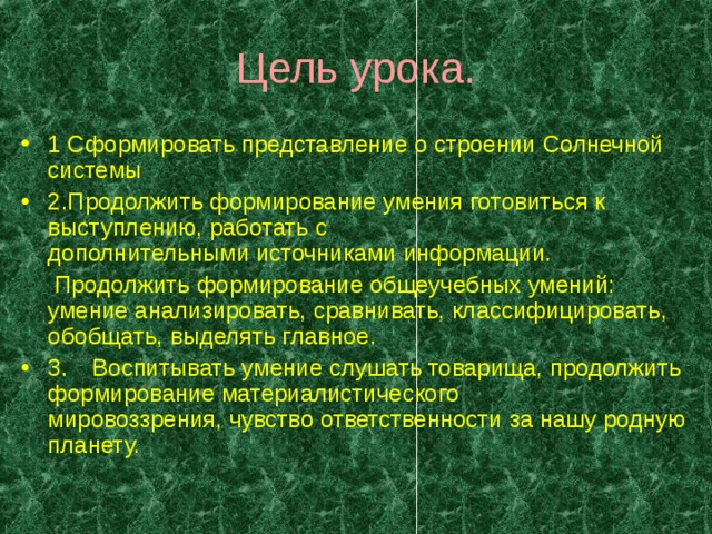 Цель урока. 1 Сформировать представление о строении Солнечной системы 2.Продолжить формирование умения готовиться к выступлению, работать с  дополнительными источниками информации.  Продолжить формирование общеучебных умений: умение анализировать, сравнивать, классифицировать, обобщать, выделять главное. 3.  Воспитывать умение слушать товарища, продолжить формирование материалистического  мировоззрения, чувство ответственности за нашу родную планету. 