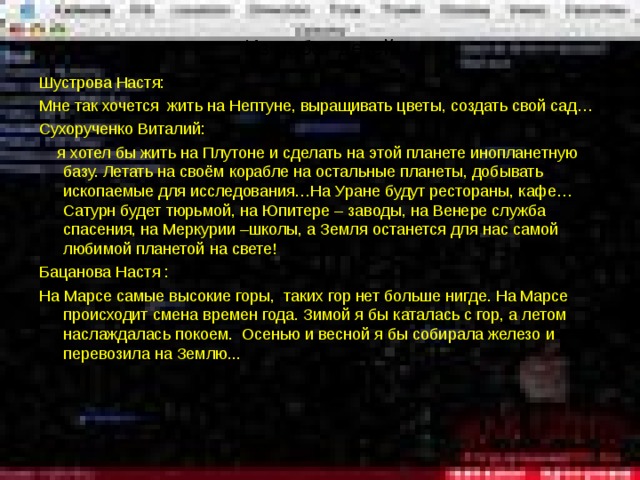 Из работ детей Шустрова Настя: Мне так хочется жить на Нептуне, выращивать цветы, создать свой сад… Сухорученко Виталий:  я хотел бы жить на Плутоне и сделать на этой планете инопланетную базу. Летать на своём корабле на остальные планеты, добывать ископаемые для исследования…На Уране будут рестораны, кафе…Сатурн будет тюрьмой, на Юпитере – заводы, на Венере служба спасения, на Меркурии –школы, а Земля останется для нас самой любимой планетой на свете! Бацанова Настя : На Марсе самые высокие горы, таких гор нет больше нигде. На Марсе происходит смена времен года. Зимой я бы каталась с гор, а летом наслаждалась покоем. Осенью и весной я бы собирала железо и перевозила на Землю... 