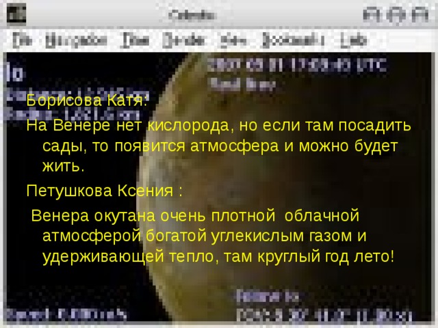 Борисова Катя: На Венере нет кислорода, но если там посадить сады, то появится атмосфера и можно будет жить. Петушкова Ксения :  Венера окутана очень плотной облачной атмосферой богатой углекислым газом и удерживающей тепло, там круглый год лето! 