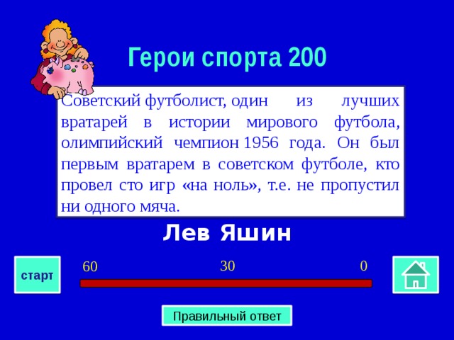 Герои спорта 200 Советский футболист, один из лучших вратарей в истории мирового футбола, олимпийский чемпион 1956 года. Он был первым вратарем в советском футболе, кто провел сто игр «на ноль», т.е. не пропустил ни одного мяча. Лев Яшин 0 30 60 старт Правильный ответ 