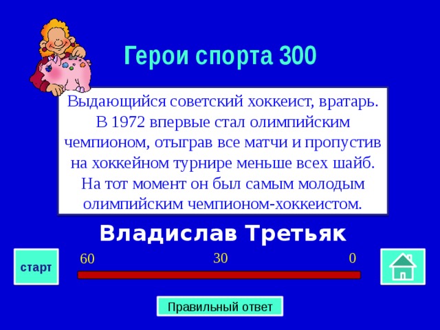 Герои спорта 300 Выдающийся советский хоккеист, вратарь. В 1972 впервые стал олимпийским чемпионом, отыграв все матчи и пропустив на хоккейном турнире меньше всех шайб. На тот момент он был самым молодым олимпийским чемпионом-хоккеистом. Владислав Третьяк 0 30 60 старт Правильный ответ 