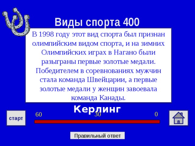 Виды спорта 400 В 1998 году этот вид спорта был признан олимпийским видом спорта, и на зимних Олимпийских играх в Нагано были разыграны первые золотые медали. Победителем в соревнованиях мужчин стала команда Швейцарии, а первые золотые медали у женщин завоевала команда Канады. Керлинг 0 30 60 старт Правильный ответ 