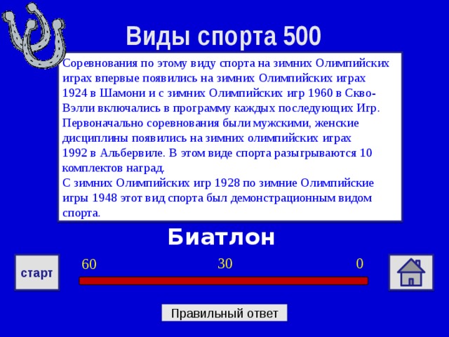 Виды спорта 500 Соревнования по этому виду спорта на зимних Олимпийских играх впервые появились на зимних Олимпийских играх 1924 в Шамони и с зимних Олимпийских игр 1960 в Скво-Вэлли включались в программу каждых последующих Игр. Первоначально соревнования были мужскими, женские дисциплины появились на зимних олимпийских играх 1992 в Альбервиле. В этом виде спорта разыгрываются 10 комплектов наград. С зимних Олимпийских игр 1928 по зимние Олимпийские игры 1948 этот вид спорта был демонстрационным видом спорта. Биатлон 0 30 60 старт Правильный ответ 