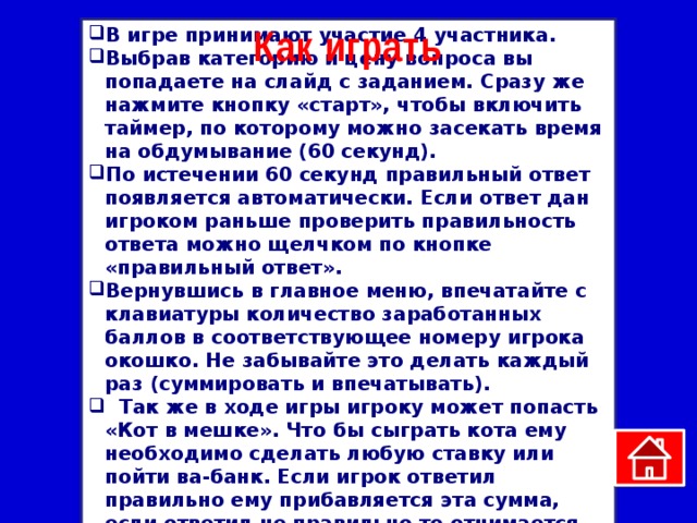 Как играть В игре принимают участие 4 участника. Выбрав категорию и цену вопроса вы попадаете на слайд с заданием. Сразу же нажмите кнопку «старт», чтобы включить таймер, по которому можно засекать время на обдумывание (60 секунд). По истечении 60 секунд правильный ответ появляется автоматически. Если ответ дан игроком раньше проверить правильность ответа можно щелчком по кнопке «правильный ответ». Вернувшись в главное меню, впечатайте с клавиатуры количество заработанных баллов в соответствующее номеру игрока окошко. Не забывайте это делать каждый раз (суммировать и впечатывать).  Так же в ходе игры игроку может попасть «Кот в мешке». Что бы сыграть кота ему необходимо сделать любую ставку или пойти ва-банк. Если игрок ответил правильно ему прибавляется эта сумма, если ответил не правильно то отнимается. 