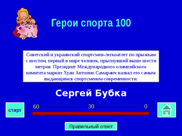 Герои спорта 100 Советский и украинский спортсмен-легкоатлет по прыжкам с шестом, первый в мире человек, прыгнувший выше шести метров. Президент Международного олимпийского комитета маркиз Хуан Антонио Самаранч назвал его самым выдающимся спортсменом современности. Сергей Бубка 0 30 60 старт Правильный ответ 