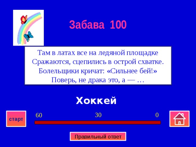 Забава 100 Там в латах все на ледяной площадке  Сражаются, сцепились в острой схватке.  Болельщики кричат: «Сильнее бей!»  Поверь, не драка это, а — … Хоккей 0 30 60 старт Правильный ответ 