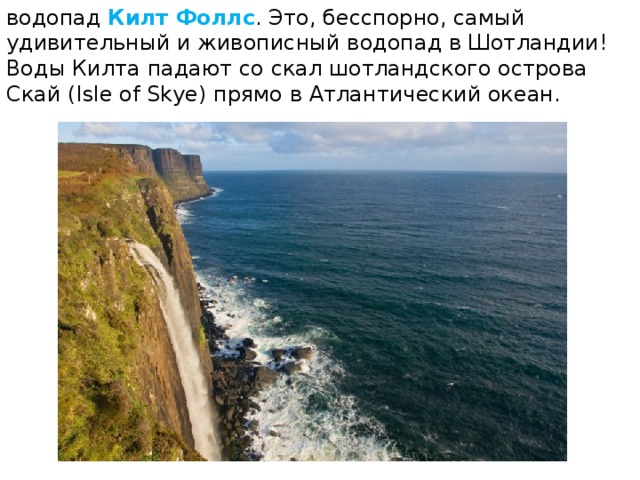 водопад  Килт Фоллс . Это, бесспорно, самый удивительный и живописный водопад в Шотландии! Воды Килта падают со скал шотландского острова Скай (Isle of Skye) прямо в Атлантический океан. 