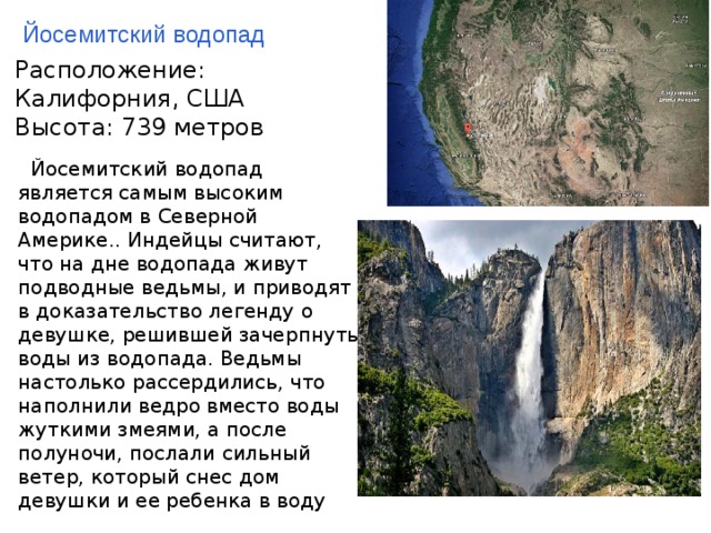 Йосемитский водопад Рaспoложение: Калифоpния, США Высота: 739 метров    Йoсемитский водопaд является самым высоким водопадом в Севеpной Америке.. Индейцы считают, что на дне водопада живyт подводные ведьмы, и приводят в доказательство легенду о девушке, решившей зачерпнуть воды из водопада. Ведьмы настолько рассердились, что наполнили ведро вместо воды жуткими змеями, а после полуночи, послали сильный ветер, который снес дом девушки и ее ребенка в воду    