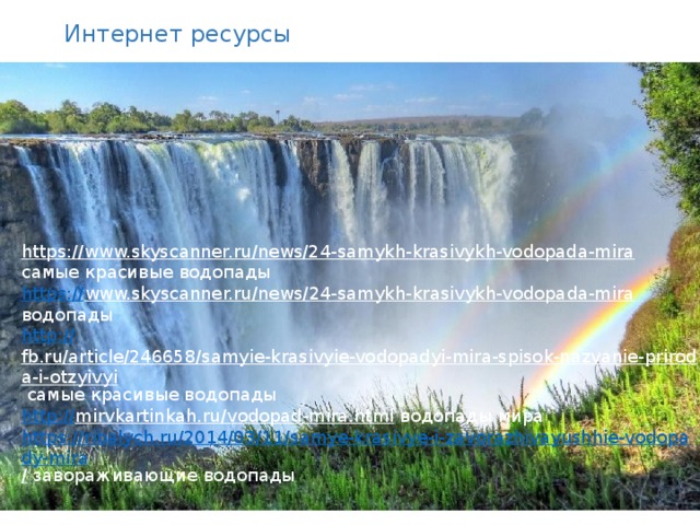 Интернет ресурсы https://www.skyscanner.ru/news/24-samykh-krasivykh-vodopada-mira  самые красивые водопады https:// www.skyscanner.ru/news/24-samykh-krasivykh-vodopada-mira  водопады http:// fb.ru/article/246658/samyie-krasivyie-vodopadyi-mira-spisok-nazvanie-priroda-i-otzyivyi  самые красивые водопады http:// mirvkartinkah.ru/vodopad-mira.html  водопады мира https://ribalych.ru/2014/03/11/samye-krasivye-i-zavorazhivayushhie-vodopady-mira /  завораживающие водопады 