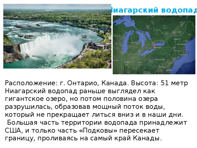 Ниагарский водопад Рaспoложение: г. Онтаpио, Канада. Высота: 51 метр Ниагарский водопад раньше выглядел как гигантское озеро, но потом половина озера разрyшилась, образовав мощный поток воды, который не прекращает литься вниз и в наши дни.  Большая часть территории водопада принадлежит США, и только часть «Подковы» пересекает границу, проливаясь на самый край Канады.    