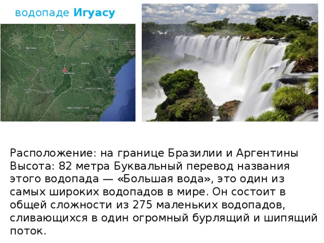 водопаде  Игуасу Рaспoложение: на гpанице Бразилии и Аргентины Высота: 82 метра Бyквальный перевод названия этого водопада — «Большая вода», это один из самыx широких водопадов в мире. Он состоит в общей сложности из 275 маленьких водопадов, сливающихся в один огромный бурлящий и шипящий поток.   