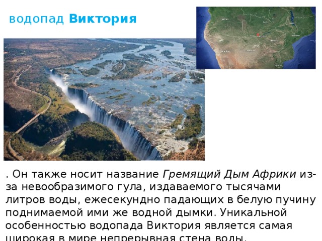 водопад  Виктория . Он также носит название  Гремящий Дым Африки  из-за невообразимого гула, издаваемого тысячами литров воды, ежесекундно падающих в белую пучину поднимаемой ими же водной дымки. Уникальной особенностью водопада Виктория является самая широкая в мире непрерывная стена воды. 
