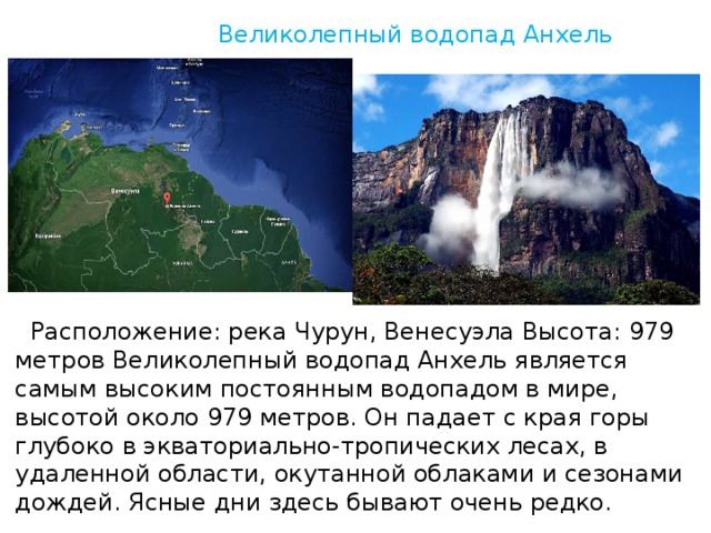 Великолепный водопад Анxель  Рaспoложение: pека Чyрун, Венесуэла Высота: 979 метров Великолепный водопад Анxель является самым высоким постоянным водопадом в мире, высотой около 979 метров. Он падает с края горы глубоко в экваториально-тропических лесах, в удаленной области, окутанной облаками и сезонами дождей. Ясные дни здесь бывают очень редко.   