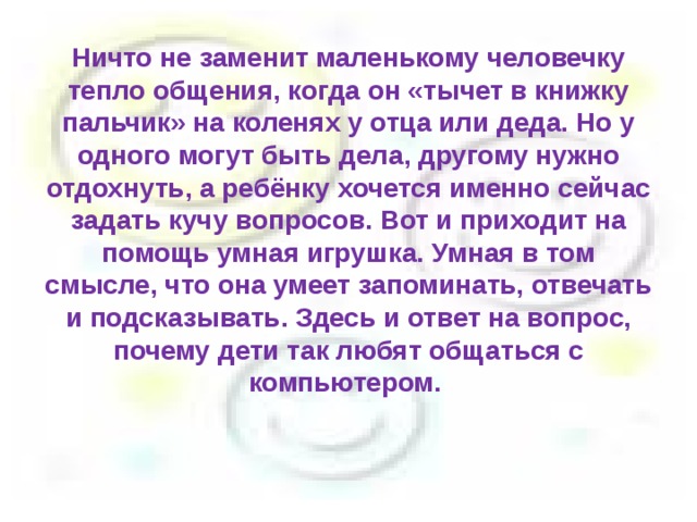 Ничто не заменит маленькому человечку тепло общения, когда он «тычет в книжку пальчик» на коленях у отца или деда. Но у одного могут быть дела, другому нужно отдохнуть, а ребёнку хочется именно сейчас задать кучу вопросов. Вот и приходит на помощь умная игрушка. Умная в том смысле, что она умеет запоминать, отвечать и подсказывать. Здесь и ответ на вопрос, почему дети так любят общаться с компьютером.   