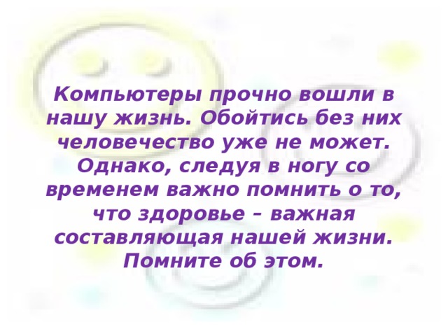 Компьютеры прочно вошли в нашу жизнь. Обойтись без них человечество уже не может. Однако, следуя в ногу со временем важно помнить о то, что здоровье – важная составляющая нашей жизни. Помните об этом.    