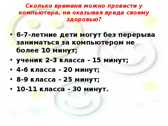 Сколько времени можно провести у компьютера, не оказывая вреда своему здоровью?   6-7-летние дети могут без перерыва заниматься за компьютером не более 10 минут; ученик 2-3 класса - 15 минут; 4-6 класса - 20 минут; 8-9 класса - 25 минут; 10-11 класса - 30 минут.    