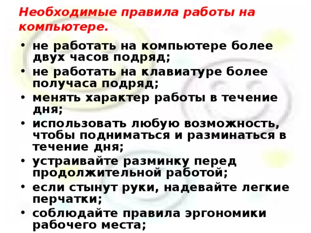      Необходимые правила работы на компьютере.      не работать на компьютере более двух часов подряд; не работать на клавиатуре более получаса подряд; менять характер работы в течение дня; использовать любую возможность, чтобы подниматься и разминаться в течение дня; устраивайте разминку перед продолжительной работой; если стынут руки, надевайте легкие перчатки; соблюдайте правила эргономики рабочего места; соблюдайте режим труда и отдыха;  выдерживайте правильную рабочую позу.   