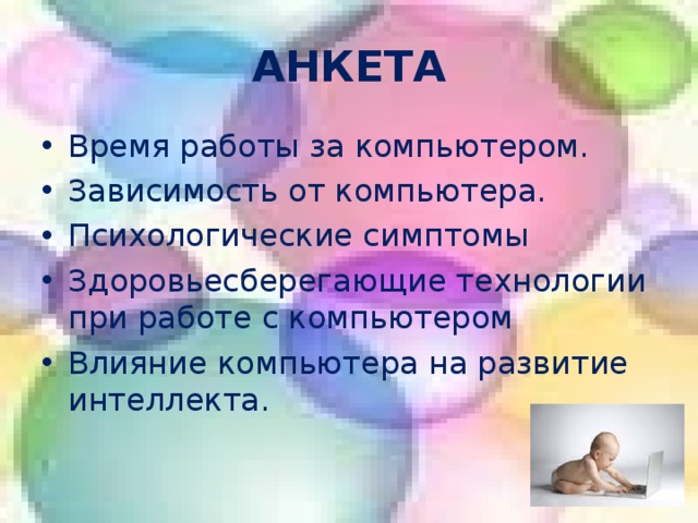 АНКЕТА Время работы за компьютером. Зависимость от компьютера. Психологические симптомы Здоровьесберегающие технологии при работе с компьютером Влияние компьютера на развитие интеллекта. Анкета проводилась среди учащихся 2-11 классов: среди данного контингента детей только у 10 учащихся дома нет компьютера, но они имеют доступ к компьютеру у друзей, родственников. Анкета состоит из 5 блоков.    