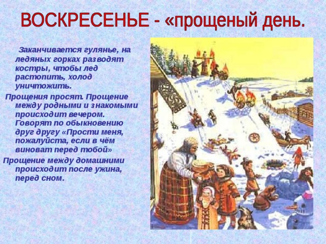  Заканчивается гулянье, на ледяных горках разводят костры, чтобы лед растопить, холод уничтожить.  Прощения просят. Прощение между родными и знакомыми происходит вечером. Говорят по обыкновению друг другу «Прости меня, пожалуйста, если в чём виноват перед тобой» Прощение между домашними происходит после ужина, перед сном. 