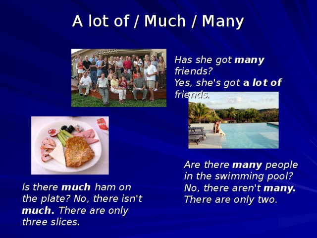 A lot of / Much / Many Has she got many friends? Yes, she's got a lot of  friends.  Are there many people in the swimming pool? No, there aren't many. There are only two.  Is there much ham on the plate? No, there isn't much. There are only three slices.  