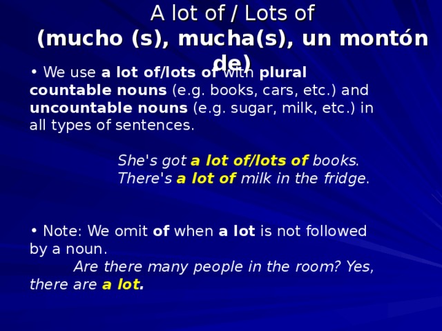 A lot of / Lots of  (mucho (s), mucha(s), un montón de)  We use a lot of/lots of with plural countable nouns (e.g. books, cars, etc.) and uncountable nouns (e.g. sugar, milk, etc.) in all types of sentences.    She's got a lot of/lots of books.   There's a lot of milk in the fridge.   Note: We omit of when a lot is not followed by a noun.  Are there many people in the room? Yes, there are a lot .  