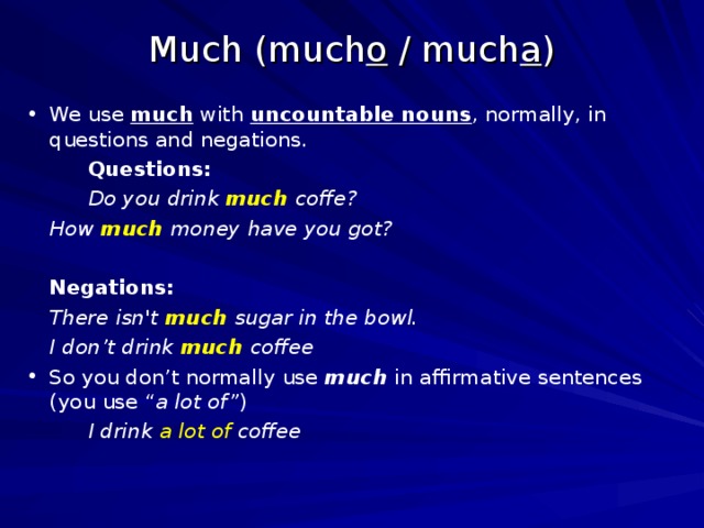 Much (much o / much a ) We use much with uncountable nouns , normally, in questions and negations. Questions: Do you drink much coffe? Questions: Do you drink much coffe? Questions: Do you drink much coffe?   How much money have you got?     Negations:   There isn't much sugar in the bowl.   I don’t drink much coffee So you don’t normally use much in affirmative sentences (you use “ a lot of” ) I drink a lot of coffee I drink a lot of coffee I drink a lot of coffee 