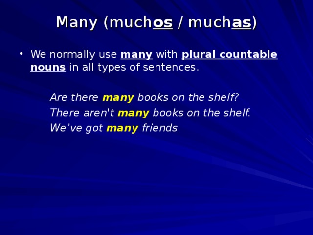 Many (much os / much as ) We normally use many with plural countable nouns in all types of sentences.   Are there many books on the shelf?   There aren't many books on the shelf.   We’ve got many friends 