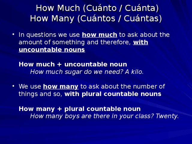  How Much (Cuánto / Cuánta)   How Many (Cuántos / Cuántas)   In questions we use how much to ask about the amount of something and therefore, with uncountable nouns     How much + uncountable noun How much sugar do we need? A kilo.  How much sugar do we need? A kilo.  How much sugar do we need? A kilo.  We use how many to ask about the number of things and so, with plural countable nouns   How many + plural countable noun     How many boys are there in your class? Twenty. 